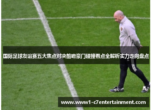 国际足球友谊赛五大焦点对决前瞻豪门碰撞看点全解析实力走向盘点 国际足球友谊赛五大焦点对决前瞻豪门碰撞看点全解析实力走向盘点