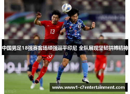 中国男足18强赛客场顽强逼平印尼 全队展现坚韧拼搏精神 中国男足18强赛客场顽强逼平印尼 全队展现坚韧拼搏精神