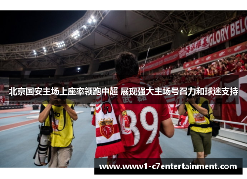 北京国安主场上座率领跑中超 展现强大主场号召力和球迷支持 北京国安主场上座率领跑中超 展现强大主场号召力和球迷支持