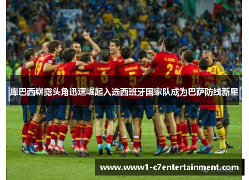 库巴西崭露头角迅速崛起入选西班牙国家队成为巴萨防线新星