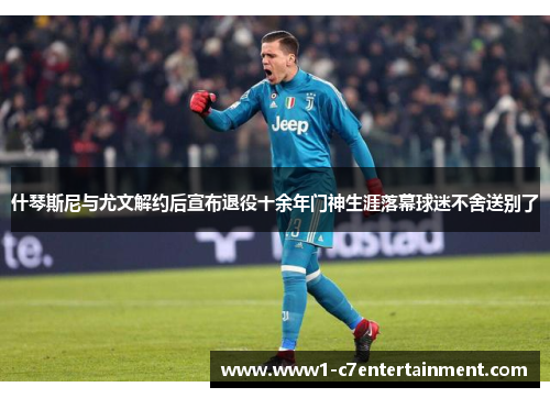 什琴斯尼与尤文解约后宣布退役十余年门神生涯落幕球迷不舍送别了 什琴斯尼与尤文解约后宣布退役十余年门神生涯落幕球迷不舍送别了
