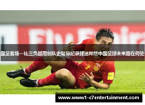 国足客场一比三负越南创队史耻辱纪录球迷哗然中国足球未来路在何处 国足客场一比三负越南创队史耻辱纪录球迷哗然中国足球未来路在何处