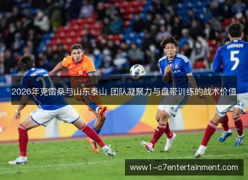 2026年克雷桑与山东泰山 团队凝聚力与盘带训练的战术价值 2026年克雷桑与山东泰山 团队凝聚力与盘带训练的战术价值